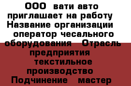  ООО “вати-авто“ приглашает на работу › Название организации ­ оператор чесального оборудования › Отрасль предприятия ­ текстильное производство › Подчинение ­ мастер, начальник цеха › Минимальный оклад ­ 17 500 › Максимальный оклад ­ 30 000 › Возраст от ­ 18 - Волгоградская обл., Волжский г. Работа » Вакансии   